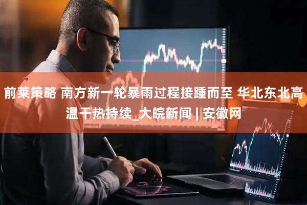 前莱策略 南方新一轮暴雨过程接踵而至 华北东北高温干热持续_大皖新闻 | 安徽网