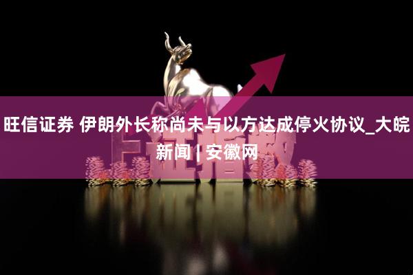 旺信证券 伊朗外长称尚未与以方达成停火协议_大皖新闻 | 安徽网