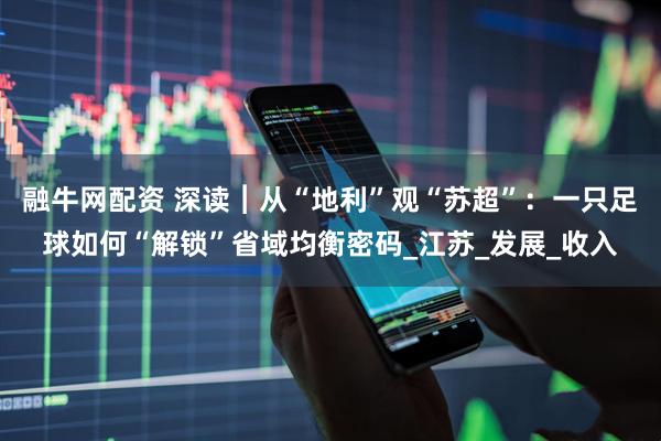 融牛网配资 深读︱从“地利”观“苏超”：一只足球如何“解锁”省域均衡密码_江苏_发展_收入