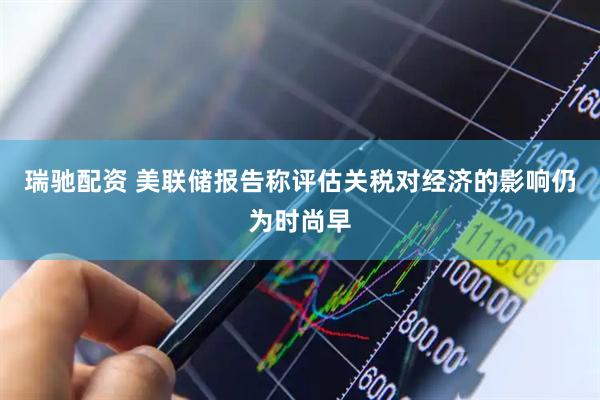 瑞驰配资 美联储报告称评估关税对经济的影响仍为时尚早