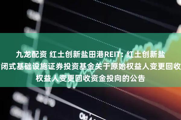 九龙配资 红土创新盐田港REIT: 红土创新盐田港仓储物流封闭式基础设施证券投资基金关于原始权益人变更回收资金投向的公告