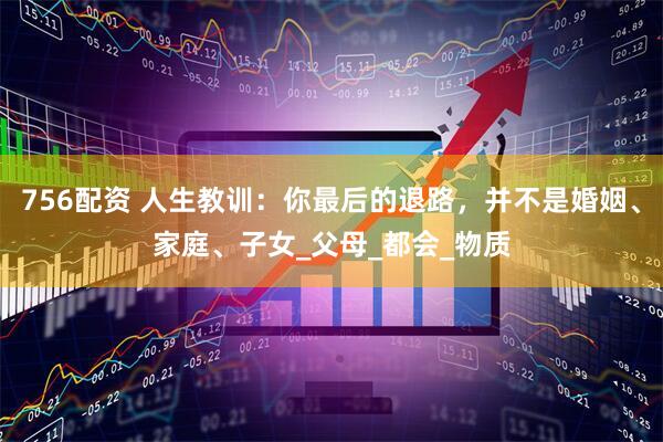 756配资 人生教训：你最后的退路，并不是婚姻、家庭、子女_父母_都会_物质