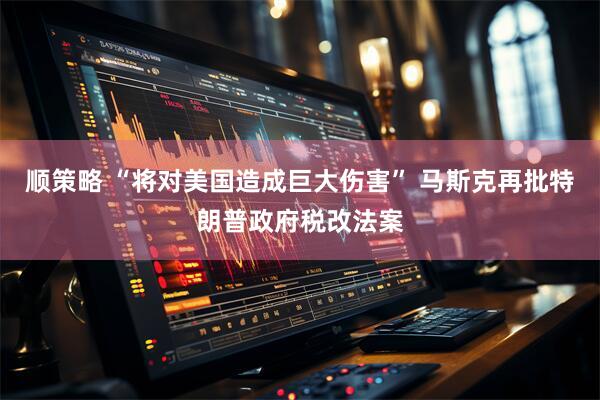 顺策略 “将对美国造成巨大伤害” 马斯克再批特朗普政府税改法案