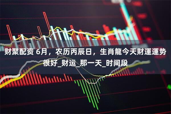 财聚配资 6月，农历丙辰日，生肖龍今天財運運势很好_财运_那一天_时间段