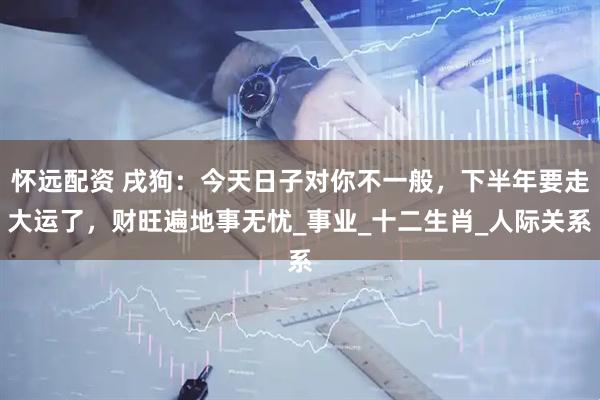 怀远配资 戌狗：今天日子对你不一般，下半年要走大运了，财旺遍地事无忧_事业_十二生肖_人际关系