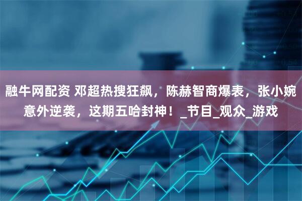 融牛网配资 邓超热搜狂飙，陈赫智商爆表，张小婉意外逆袭，这期五哈封神！_节目_观众_游戏