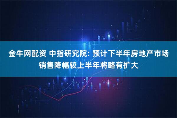 金牛网配资 中指研究院: 预计下半年房地产市场销售降幅较上半年将略有扩大
