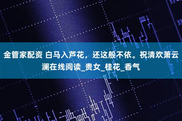 金管家配资 白马入芦花，还这般不依。祝清欢萧云澜在线阅读_贵女_桂花_香气