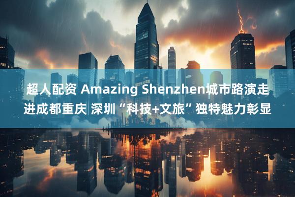 超人配资 Amazing Shenzhen城市路演走进成都重庆 深圳“科技+文旅”独特魅力彰显