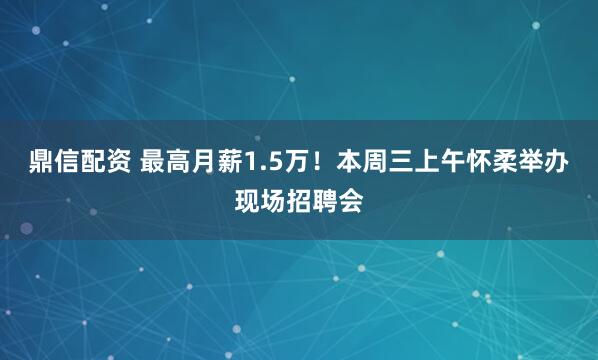 鼎信配资 最高月薪1.5万！本周三上午怀柔举办现场招聘会