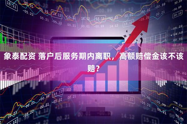 象泰配资 落户后服务期内离职，高额赔偿金该不该赔？