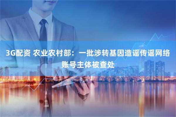 3G配资 农业农村部：一批涉转基因造谣传谣网络账号主体被查处