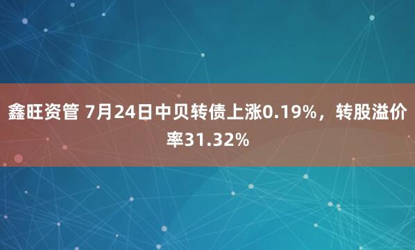 鑫旺资管 7月24日中贝转债上涨0.19%，转股溢价率31.32%