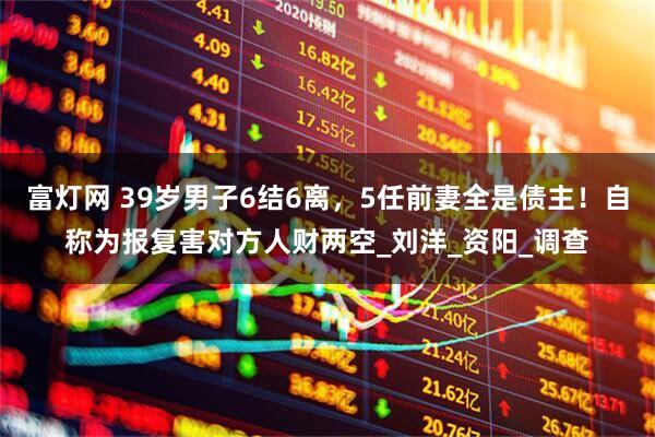 富灯网 39岁男子6结6离，5任前妻全是债主！自称为报复害对方人财两空_刘洋_资阳_调查