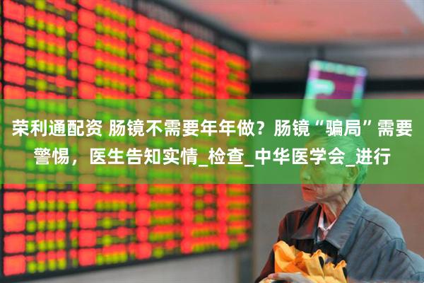 荣利通配资 肠镜不需要年年做？肠镜“骗局”需要警惕，医生告知实情_检查_中华医学会_进行