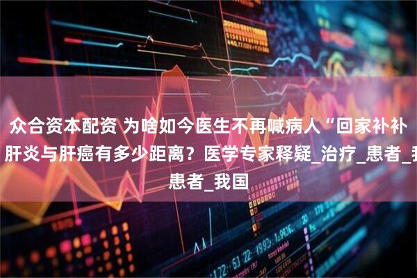 众合资本配资 为啥如今医生不再喊病人“回家补补”？肝炎与肝癌有多少距离？医学专家释疑_治疗_患者_我国