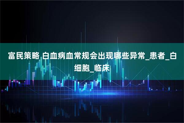 富民策略 白血病血常规会出现哪些异常_患者_白细胞_临床