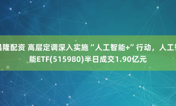 昌隆配资 高层定调深入实施“人工智能+”行动，人工智能ETF(515980)半日成交1.90亿元