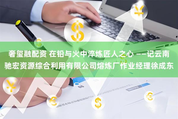 奢玺融配资 在铅与火中淬炼匠人之心 ——记云南驰宏资源综合利用有限公司熔炼厂作业经理徐成东