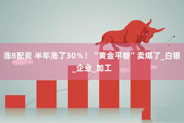 涨8配资 半年涨了30％！“黄金平替”卖爆了_白银_企业_加工
