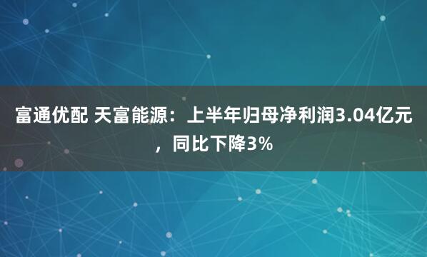 富通优配 天富能源：上半年归母净利润3.04亿元，同比下降3%